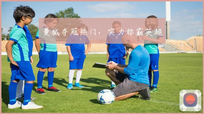 曼城夺冠热门，实力称霸英超