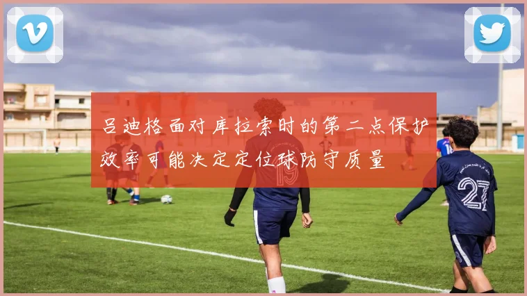 吕迪格面对库拉索时的第二点保护效率可能决定定位球防守质量