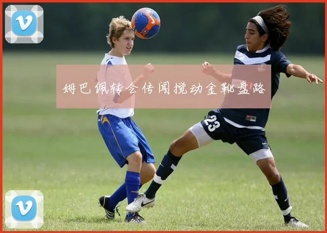 姆巴佩转会传闻搅动金靴盘路