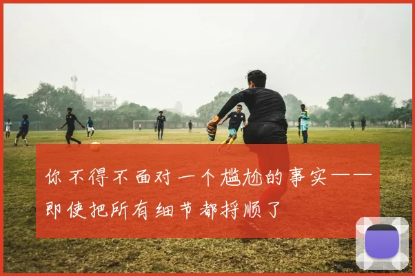 你不得不面对一个尴尬的事实——即使把所有细节都捋顺了
