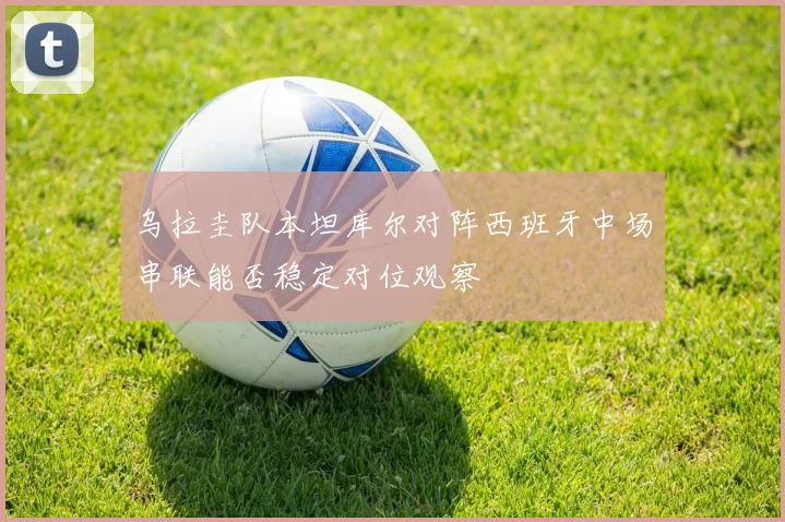 乌拉圭队本坦库尔对阵西班牙中场串联能否稳定对位观察