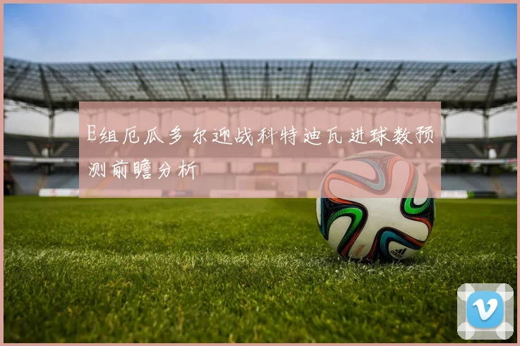 E组厄瓜多尔迎战科特迪瓦进球数预测前瞻分析