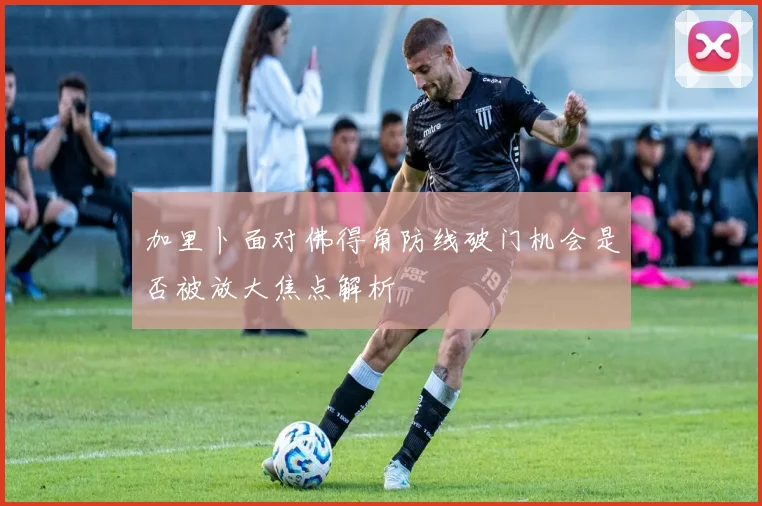 加里卜面对佛得角防线破门机会是否被放大焦点解析