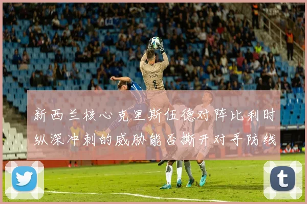 新西兰核心克里斯伍德对阵比利时纵深冲刺的威胁能否撕开对手防线