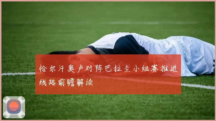 恰尔汗奥卢对阵巴拉圭小组赛推进线路前瞻解读