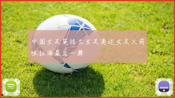 中国女足英格兰女足奥运女足火药味拉满最后一舞