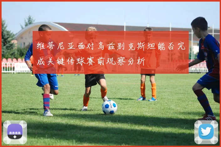 维蒂尼亚面对乌兹别克斯坦能否完成关键传球赛前观察分析