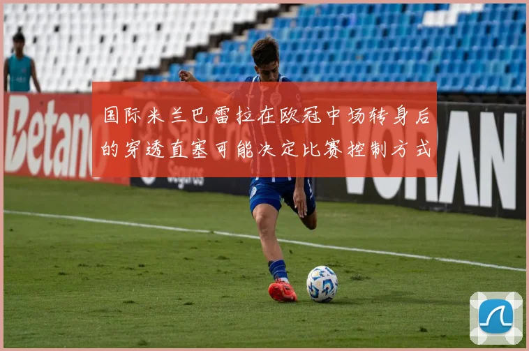 国际米兰巴雷拉在欧冠中场转身后的穿透直塞可能决定比赛控制方式