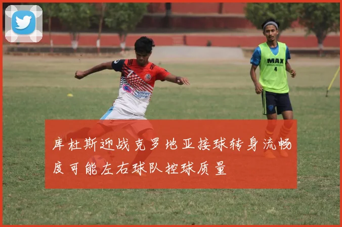 库杜斯迎战克罗地亚接球转身流畅度可能左右球队控球质量