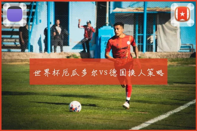 世界杯厄瓜多尔vs德国换人策略