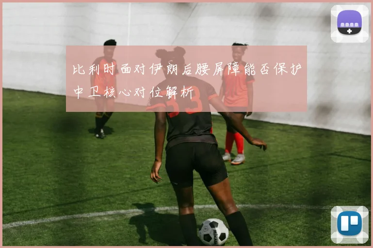 比利时面对伊朗后腰屏障能否保护中卫核心对位解析