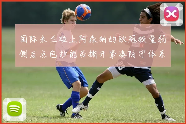 国际米兰碰上阿森纳的欧冠较量弱侧后点包抄能否撕开紧凑防守体系