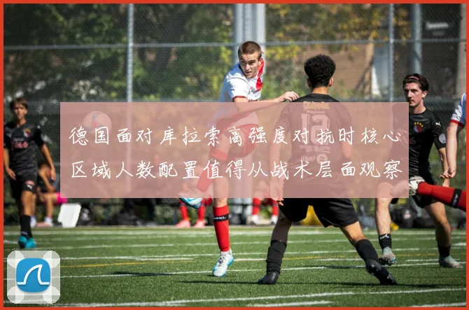 德国面对库拉索高强度对抗时核心区域人数配置值得从战术层面观察